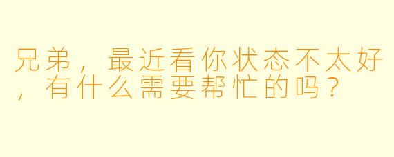 兄弟，最近看你状态不太好，有什么需要帮忙的吗？