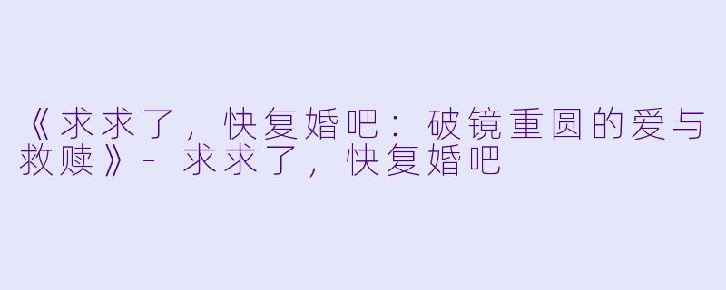 《求求了，快复婚吧：破镜重圆的爱与救赎》-求求了，快复婚吧