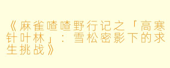 《麻雀喳喳野行记之「高寒针叶林」：雪松密影下的求生挑战》