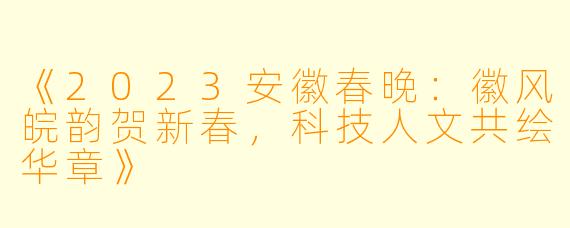 《2023安徽春晚：徽风皖韵贺新春，科技人文共绘华章》