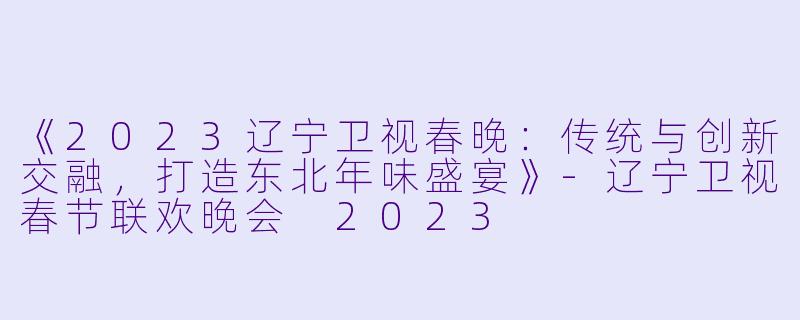 《2023辽宁卫视春晚：传统与创新交融，打造东北年味盛宴》-辽宁卫视春节联欢晚会 2023