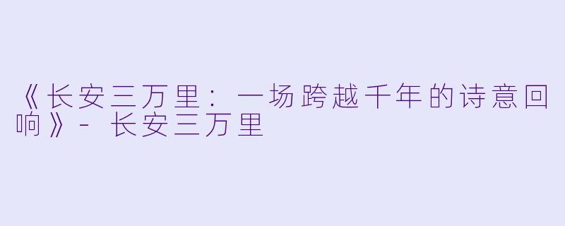 《长安三万里：一场跨越千年的诗意回响》-长安三万里