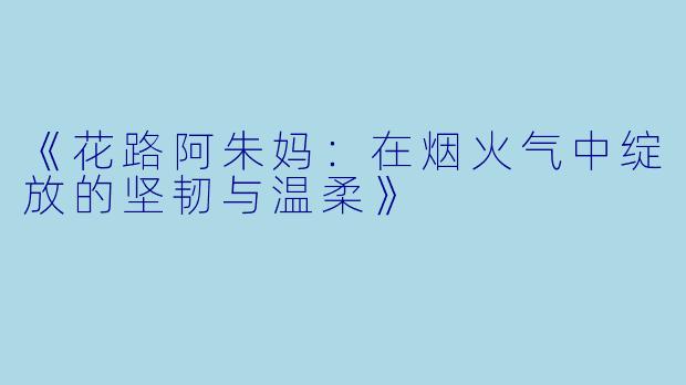 《花路阿朱妈：在烟火气中绽放的坚韧与温柔》