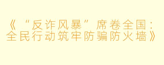 《“反诈风暴”席卷全国:全民行动筑牢防骗防火墙》