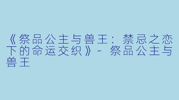 《祭品公主与兽王：禁忌之恋下的命运交织》-祭品公主与兽王