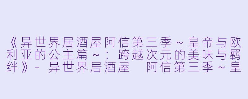 《异世界居酒屋阿信第三季~皇帝与欧利亚的公主篇~:跨越次元的美味与羁绊》