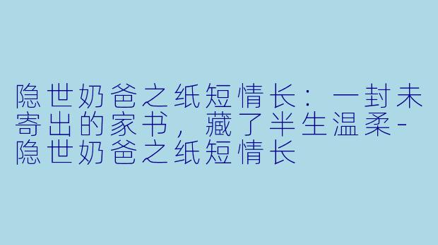 隐世奶爸之纸短情长：一封未寄出的家书，藏了半生温柔-隐世奶爸之纸短情长