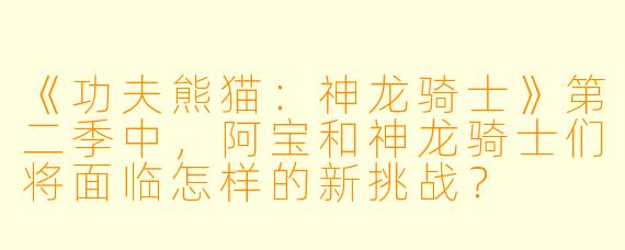 《功夫熊猫：神龙骑士》第二季中，阿宝和神龙骑士们将面临怎样的新挑战？