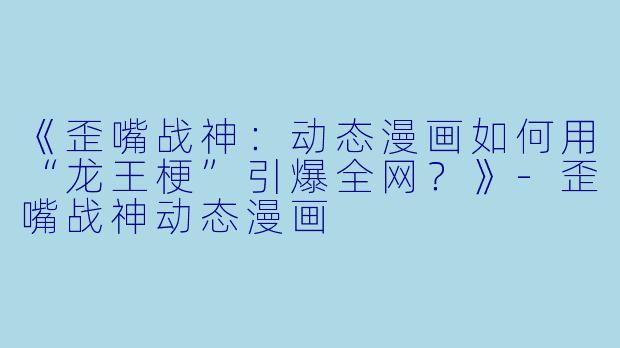 《歪嘴战神：动态漫画如何用“龙王梗”引爆全网？》