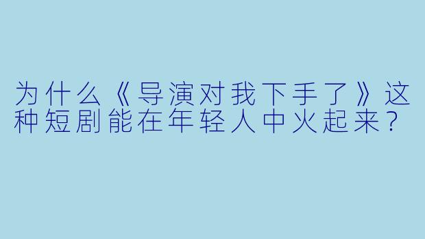 为什么《导演对我下手了》这种短剧能在年轻人中火起来?
