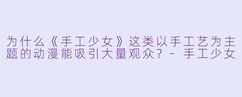 为什么《手工少女》这类以手工艺为主题的动漫能吸引大量观众?