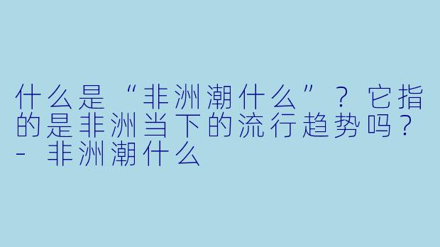 什么是“非洲潮什么”?它指的是非洲当下的流行趋势吗?