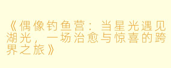 《偶像钓鱼营：当星光遇见湖光，一场治愈与惊喜的跨界之旅》