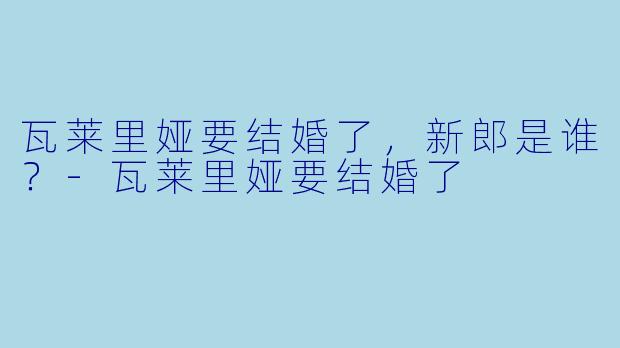 瓦莱里娅要结婚了，新郎是谁？-瓦莱里娅要结婚了