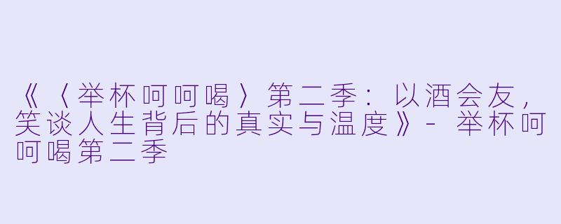 《〈举杯呵呵喝〉第二季：以酒会友，笑谈人生背后的真实与温度》-举杯呵呵喝第二季
