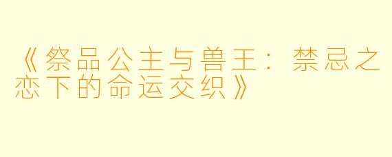 《祭品公主与兽王：禁忌之恋下的命运交织》