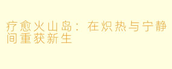 疗愈火山岛：在炽热与宁静间重获新生