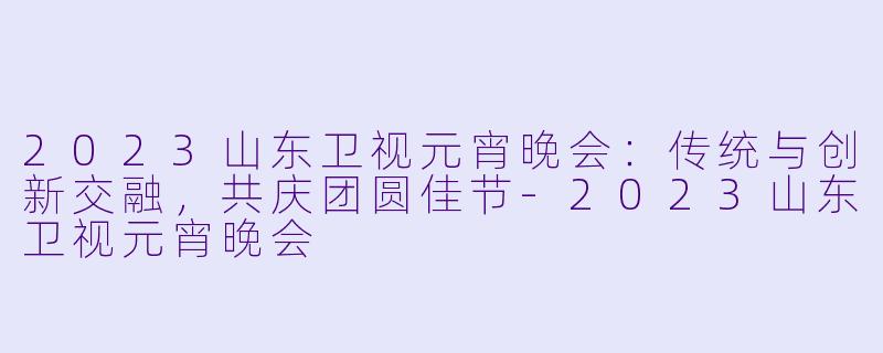 2023山东卫视元宵晚会：传统与创新交融，共庆团圆佳节-2023山东卫视元宵晚会