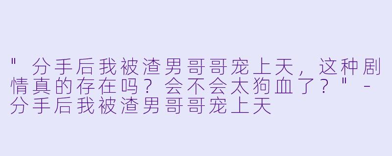 "分手后我被渣男哥哥宠上天,这种剧情真的存在吗?会不会太狗血了?"
