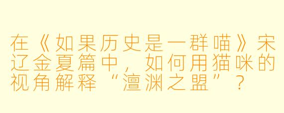 在《如果历史是一群喵》宋辽金夏篇中,如何用猫咪的视角解释“澶渊之盟”?