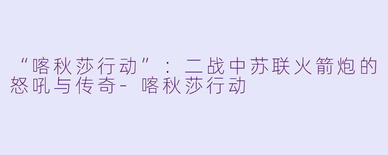 “喀秋莎行动”：二战中苏联火箭炮的怒吼与传奇