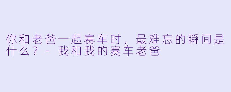 你和老爸一起赛车时，最难忘的瞬间是什么？-我和我的赛车老爸