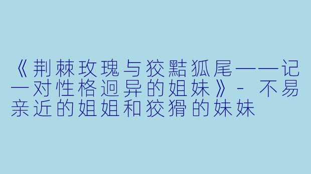 《荆棘玫瑰与狡黠狐尾——记一对性格迥异的姐妹》-不易亲近的姐姐和狡猾的妹妹
