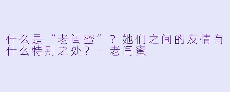 什么是“老闺蜜”？她们之间的友情有什么特别之处？-老闺蜜