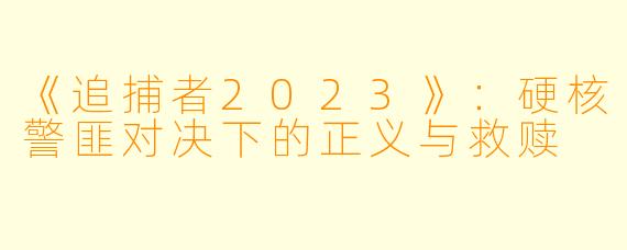 《追捕者2023》：硬核警匪对决下的正义与救赎