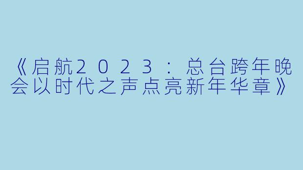 《启航2023：总台跨年晚会以时代之声点亮新年华章》