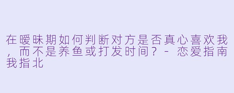 在暧昧期如何判断对方是否真心喜欢我，而不是养鱼或打发时间？-恋爱指南我指北