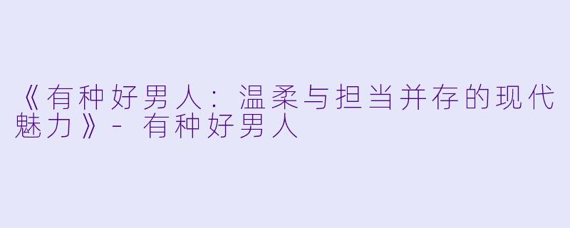 《有种好男人：温柔与担当并存的现代魅力》-有种好男人