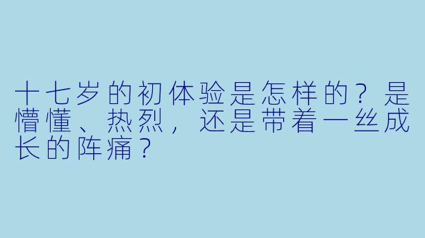 十七岁的初体验是怎样的？是懵懂、热烈，还是带着一丝成长的阵痛？