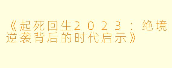《起死回生2023：绝境逆袭背后的时代启示》
