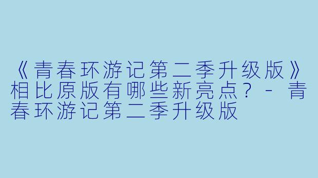 《青春环游记第二季升级版》相比原版有哪些新亮点？-青春环游记第二季升级版