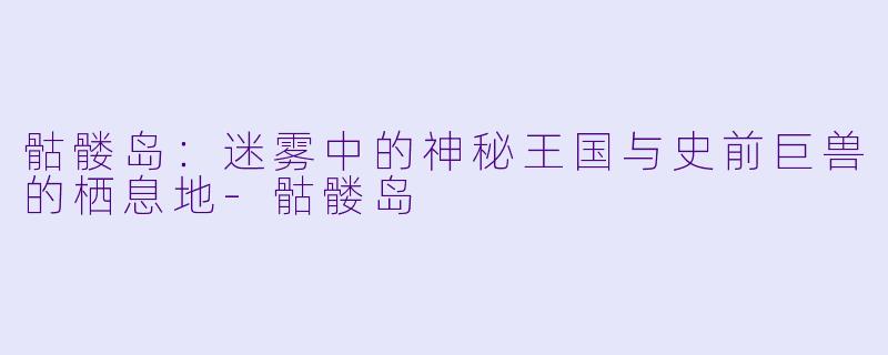 骷髅岛：迷雾中的神秘王国与史前巨兽的栖息地-骷髅岛