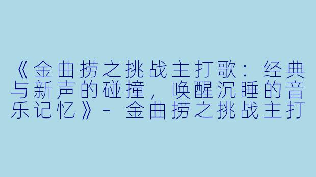 《金曲捞之挑战主打歌：经典与新声的碰撞，唤醒沉睡的音乐记忆》-金曲捞之挑战主打歌