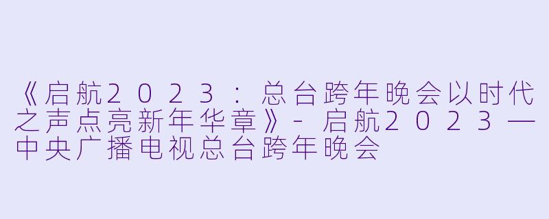 《启航2023：总台跨年晚会以时代之声点亮新年华章》-启航2023—中央广播电视总台跨年晚会