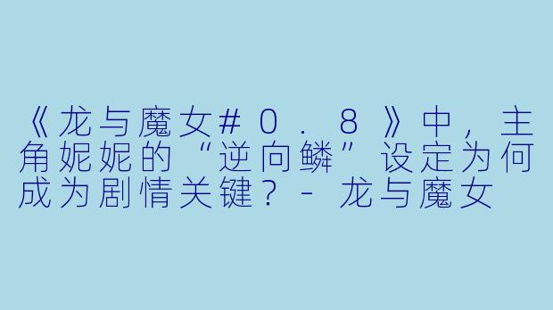 《龙与魔女#0.8》中，主角妮妮的“逆向鳞”设定为何成为剧情关键？-龙与魔女 #0.8