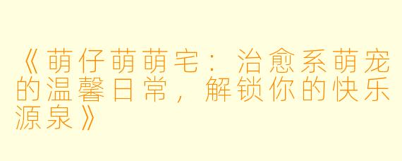 《萌仔萌萌宅：治愈系萌宠的温馨日常，解锁你的快乐源泉》