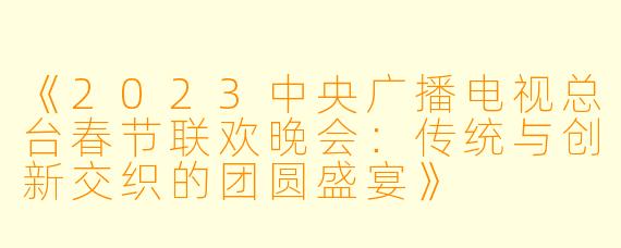 《2023中央广播电视总台春节联欢晚会：传统与创新交织的团圆盛宴》