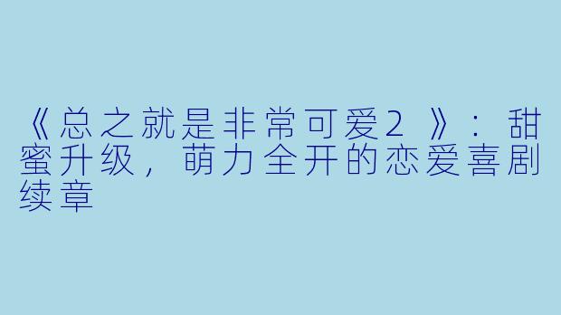 《总之就是非常可爱2》：甜蜜升级，萌力全开的恋爱喜剧续章