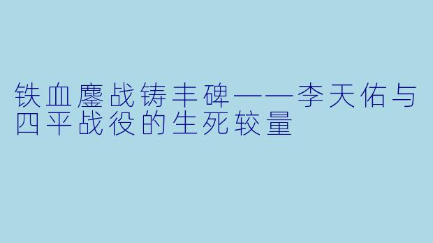 铁血鏖战铸丰碑——李天佑与四平战役的生死较量