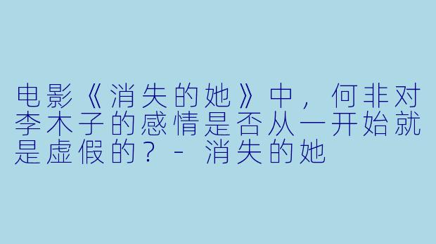 电影《消失的她》中，何非对李木子的感情是否从一开始就是虚假的？-消失的她