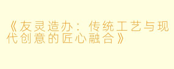 《友灵造办：传统工艺与现代创意的匠心融合》
