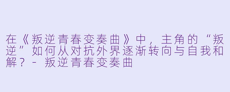 在《叛逆青春变奏曲》中，主角的“叛逆”如何从对抗外界逐渐转向与自我和解？-叛逆青春变奏曲