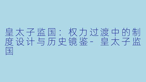 皇太子监国：权力过渡中的制度设计与历史镜鉴-皇太子监国