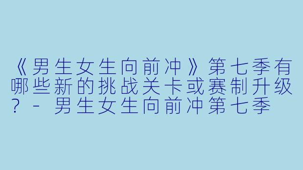 《男生女生向前冲》第七季有哪些新的挑战关卡或赛制升级？-男生女生向前冲第七季