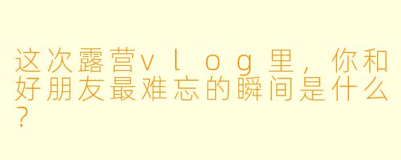 这次露营vlog里，你和好朋友最难忘的瞬间是什么？