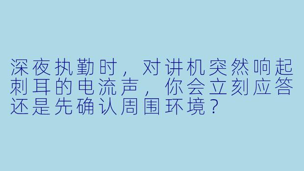 深夜执勤时，对讲机突然响起刺耳的电流声，你会立刻应答还是先确认周围环境？